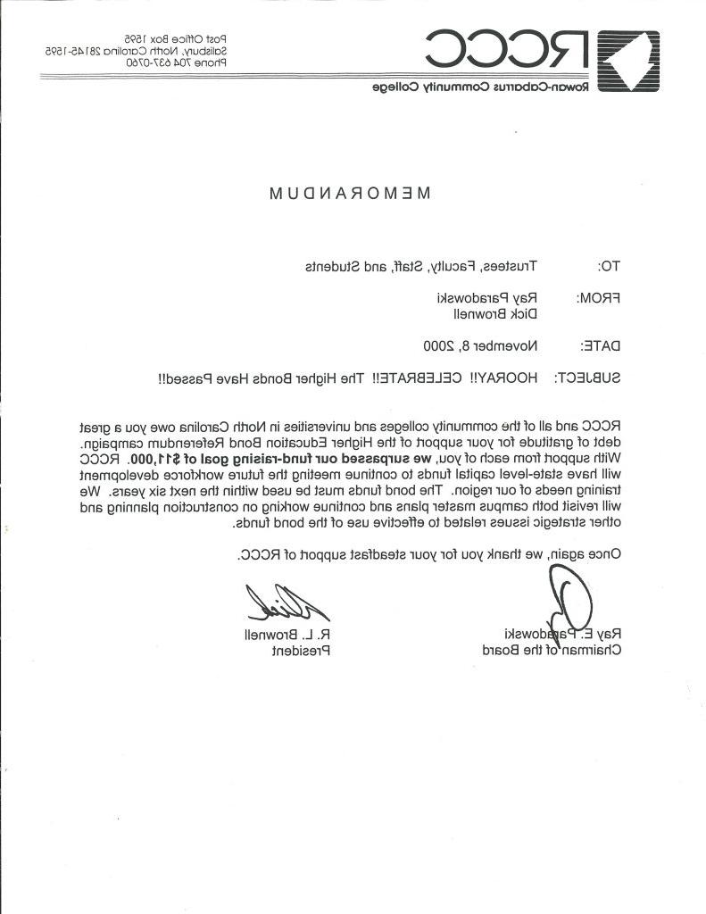 A memorandum from Rowan-Cabarrus Community College announcing the success of a bond referendum. Transcribed Text: TO: Trustees, Faculty, Staff, and Students FROM: Ray Paradowski & Dick Brownell DATE: November 8, 2000 SUBJECT: HOORAY!! CELEBRATE!! The Higher Bonds Have Passed!! RCCC and all of the community colleges and universities in North Carolina owe you a great debt of gratitude for your support of the Higher Education Bond Referendum campaign. With support from each of you, we surpassed our fund-raising goal of $11,000. RCCC will have state-level capital funds to continue meeting the future workforce development training needs of our region. The bond funds must be used within the next six years. We will revisit both campus master plans and continue working on construction planning and other strategic issues related to effective use of the bond funds. Once again, we thank you for your steadfast support of RCCC [Signature] Ray E. Paradowski Chairman of the Board [Signature] R. L. Brownell President