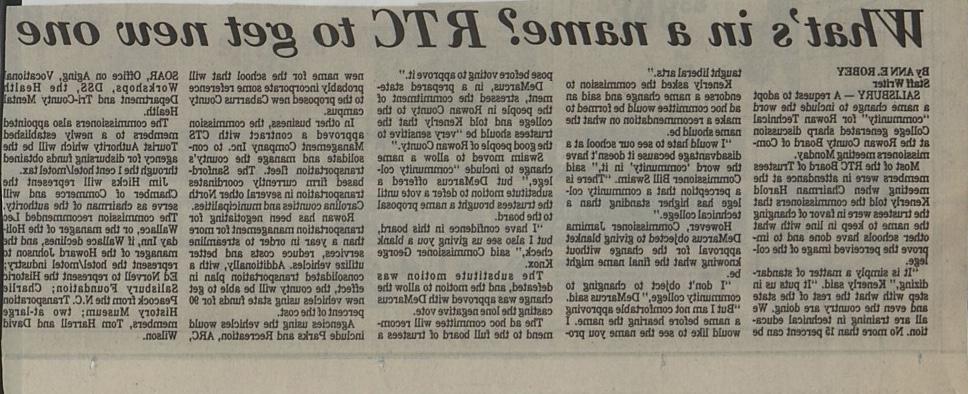 What's in a name? RTC to get new one. By ANN E. ROBEY. Staff Writer. SALISBURY - A request to adopt a name change to include the word "community" for Rowan Technical College generated sharp discussion at the Rowan County Board of Commissioners meeting Monday. Most of the RTC Board of Trustees members were in attendance at the meeting when Chairman Harold Kenerly told the commissioners that the trustees were in favor of changing the name to keep in line with what other schools have done and to improve the perceived image of the college. "It is simply a matter of standardizing," Kenerly said. "It puts us in step with what the rest of the state and even the country are doing. We all are training in technical education. No more than 15 percent can be taught liberal arts." Kenerly asked the commission to endorse a name change and said an ad hoc committee would be formed to make a recommendation on what the name should be. "I would hate to see our school at a disadvantage because it doesn't have the word 'community' in it," said Commissioner Bill Swaim. "There is a perception that a community college has higher standing than a technical college." However, Commissioner Jamima DeMarcus objected to giving blanket approval for the change without knowing what the final name might be. "I don't object to changing to community college," DeMarcus said. "But I am not comfortable approving a name before hearing the name. I would like to see the name you propose before voting to approve it." DeMarcus, in a prepared statement, stressed the commitment of the people in Rowan County to the college and told Kenerly that the trustees should be "very sensitive to the good people of Rowan County." Swaim moved to allow a name change to include "community college," but DeMarcus offered a substitute motion to defer a vote until the trustees brought a name proposal to the board. "I have confidence in this board, but I also see us giving you a blank check," said Commissioner George Knox. The substitute motion was defeated, and the motion to allow the change was approved with DeMarcus casting the lone negative vote. The ad hoc committee will recommend to the full board of trustees a new name for the school that will probably incorporate some reference to the proposed new Cabarrus County campus. In other business, the commission approved a contract with CTS Management Company Inc. to consolidate and manage the county's transportation fleet. The Sanford based firm currently coordinates transportation in several other North Carolina counties and municipalities. Rowan has been negotiating for transportation management for more than a year in order to streamline services, reduce costs and better utilize vehicles. Additionally, with a consolidated transportation plan in effect, the county will be able to get new vehicles using state funds for 90 percent of the cost. Agencies using the vehicles would include Parks and Recreation, ARC, SOAR, Office on Aging, Vocationa Workshops, DSS, the Health Department and Tri-County Mental Health. The commissioners also appointed members to a newly established Tourist Authority which will be the agency for disbursing funds obtained through the 1 cent hotel/motel tax. Jim Hicks will represent the Chamber of Commerce and will serve as chairman of the authority. The commission recommended Lec Wallace, or the manager of the Holiday Inn, if Wallace declines, and the manager of the Howard Johnson to represent the hotel/motel industry; Ed Norvell to represent the Historic Salisbury Foundation; Charlie Peacock from the N.C. Transportation History Museum; two at-large members, Tom Harrell and David Wilson.